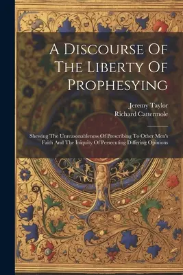 A Discourse Of The Liberty Of Prophesying: Über die Unvernunft, anderen Menschen ihren Glauben vorzuschreiben, und die Ungerechtigkeit, Andersdenkende zu verfolgen - A Discourse Of The Liberty Of Prophesying: Shewing The Unreasonableness Of Prescribing To Other Men's Faith And The Iniquity Of Persecuting Differing