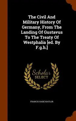 Die zivile und militärische Geschichte Deutschlands, von der Landung Gustavs bis zum Westfälischen Frieden [hrsg. von F.g.h.] - The Civil And Military History Of Germany, From The Landing Of Gustavus To The Treaty Of Westphalia [ed. By F.g.h.]