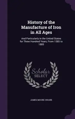 Geschichte der Eisenherstellung in allen Zeitaltern: Und besonders in den Vereinigten Staaten für dreihundert Jahre, von 1585 bis 1885 - History of the Manufacture of Iron in All Ages: And Particularly in the United States for Three Hundred Years, From 1585 to 1885