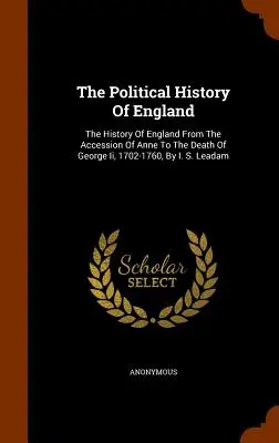 Die politische Geschichte Englands: Die Geschichte Englands von der Thronbesteigung Annes bis zum Tod Georgs I., 1702-1760, von I. S. Leadam - The Political History Of England: The History Of England From The Accession Of Anne To The Death Of George Ii, 1702-1760, By I. S. Leadam