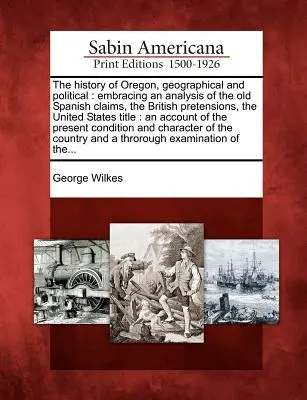 Die Geschichte von Oregon, geographisch und politisch: Mit einer Analyse der alten spanischen Ansprüche, der britischen Prätensionen, der Vereinigten Staaten Titel: - The History of Oregon, Geographical and Political: Embracing an Analysis of the Old Spanish Claims, the British Pretensions, the United States Title: