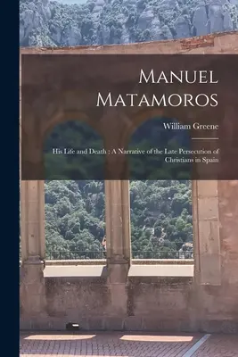Manuel Matamoros: Sein Leben und sein Tod: Eine Erzählung über die späte Christenverfolgung in Spanien - Manuel Matamoros: His Life and Death: A Narrative of the Late Persecution of Christians in Spain
