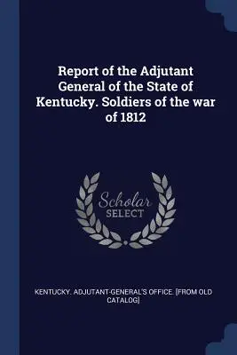 Bericht des Generaladjutanten des Staates Kentucky. Soldaten des Krieges von 1812 - Report of the Adjutant General of the State of Kentucky. Soldiers of the war of 1812