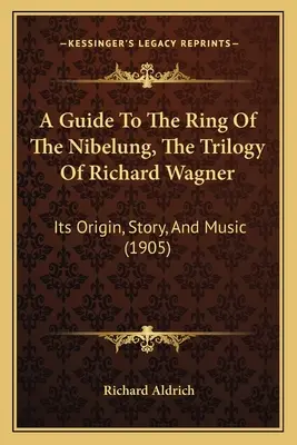 A Guide To The Ring Of The Nibelung, The Trilogy Of Richard Wagner: Sein Ursprung, seine Geschichte und seine Musik (1905) - A Guide To The Ring Of The Nibelung, The Trilogy Of Richard Wagner: Its Origin, Story, And Music (1905)