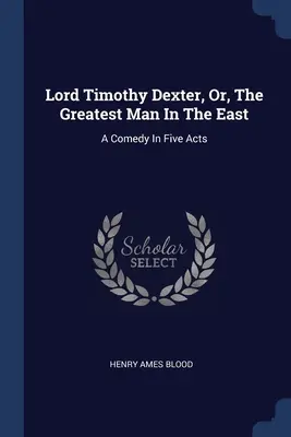 Lord Timothy Dexter, Oder, Der Größte Mann Im Osten: Eine Komödie in fünf Akten - Lord Timothy Dexter, Or, The Greatest Man In The East: A Comedy In Five Acts