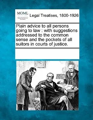 Plain Advice to All Persons Going to Law: With Suggestions Addressed to the Common Sense and the Pockets of All Suitors in Courts of Justice.