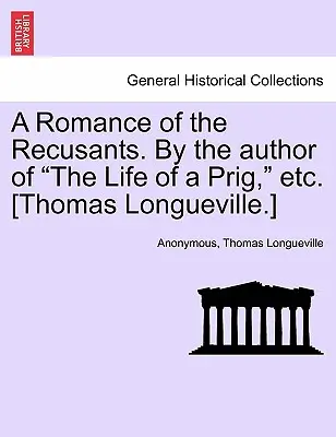 A Romance of the Recusants. by the Author of the Life of a Prig, Etc. (Thomas Longueville). - A Romance of the Recusants. by the Author of the Life of a Prig, Etc. [Thomas Longueville.]
