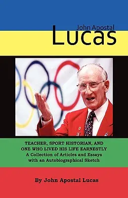 John Apostal Lucas: Lehrer, Sporthistoriker und einer, der sein Leben ernsthaft lebte. Eine Sammlung von Artikeln und Essays mit einer Autobiographie - John Apostal Lucas: Teacher, Sport Historian, and One Who Lived His Life Earnestly. A Collection of Articles and Essays with an Autobiogra
