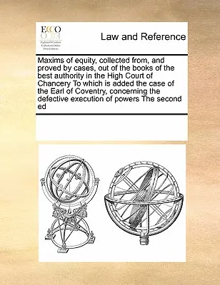 Maxims of Equity, Collected From, and Proved by Cases, Out of the Books of the Best Authority in the High Court of Chancery, to which is added the Case - Maxims of Equity, Collected From, and Proved by Cases, Out of the Books of the Best Authority in the High Court of Chancery to Which Is Added the Case