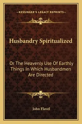 Husbandry Spiritualized: Oder Der himmlische Gebrauch der irdischen Dinge, woran sich die Eheleute halten sollen - Husbandry Spiritualized: Or The Heavenly Use Of Earthly Things In Which Husbandmen Are Directed