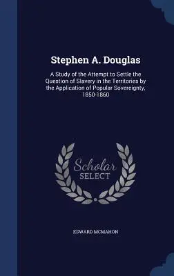 Stephen A. Douglas: A Study of the Attempt to Settle the Question of Slavery in the Territories by the Application of Popular Sovereignty,