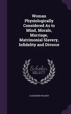 Die Frau physiologisch betrachtet in Bezug auf Geist, Moral, Ehe, eheliche Sklaverei, Untreue und Scheidung - Woman Physiologically Considered As to Mind, Morals, Marriage, Matrimonial Slavery, Infidelity and Divorce