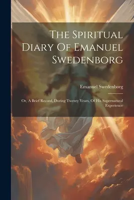 Das geistliche Tagebuch von Emanuel Swedenborg: Oder, Eine kurze Aufzeichnung, während zwanzig Jahren, Seiner übernatürlichen Erfahrung - The Spiritual Diary Of Emanuel Swedenborg: Or, A Brief Record, During Twenty Years, Of His Supernatural Experience