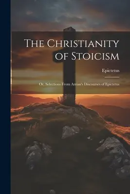 Das Christentum des Stoizismus: Oder, Ausschnitte aus Arrians Reden des Epiktetus - The Christianity of Stoicism: Or, Selections From Arrian's Discourses of Epictetus