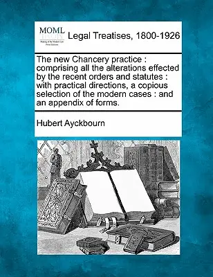 The new Chancery practice: comprising all the alterations effected by the recent orders and statutes: with practical directions, a copious select
