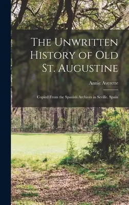 Die ungeschriebene Geschichte des alten St. Augustinus: Kopiert aus den spanischen Archiven in Sevilla, Spanien - The Unwritten History of Old St. Augustine: Copied From the Spanish Archives in Seville, Spain