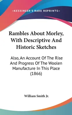 Rambles About Morley, With Descriptive And Historic Sketches: Außerdem: Ein Bericht über die Entstehung und den Fortschritt der Wollmanufaktur an diesem Ort - Rambles About Morley, With Descriptive And Historic Sketches: Also, An Account Of The Rise And Progress Of The Woolen Manufacture In This Place