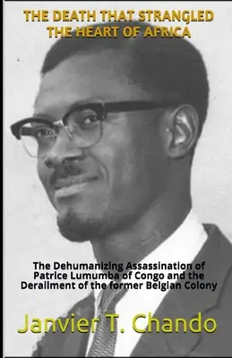 Der Tod, der das Herz Afrikas erwürgte: Die entmenschlichende Ermordung von Patrice Lumumba im Kongo und die Entgleisung der ehemaligen belgischen Kolonie - The Death That Strangled the Heart of Africa: The Dehumanizing Assassination of Patrice Lumumba of Congo and the Derailment of the former Belgian Colo