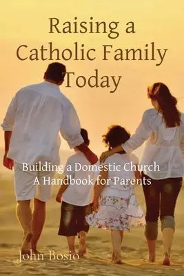 Eine katholische Familie heute erziehen: Der Aufbau einer Hauskirche Ein Handbuch für Eltern - Raising a Catholic Family Today: Building a Domestic Church A Handbook for Parents