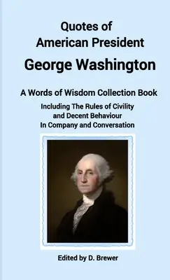 Zitate des amerikanischen Präsidenten George Washington, ein Buch mit einer Sammlung von Weisheiten, einschließlich der Regeln der Höflichkeit und des anständigen Benehmens in Gesellschaft und - Quotes of American President George Washington, a Words of Wisdom Collection Book, Including The Rules of Civility and Decent Behaviour In Company and