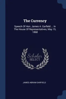 Die Währung: Speech Of Hon. James A. Garfield ... vor dem Repräsentantenhaus, 15. Mai 1868 - The Currency: Speech Of Hon. James A. Garfield ... In The House Of Representatives, May 15, 1868
