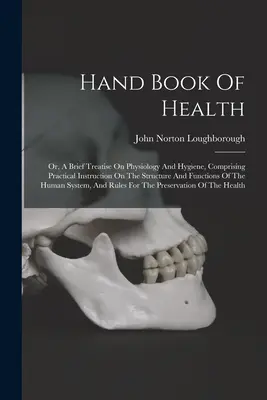 Handbook of Health: Or, A Brief Treatise On Physiology And Hygiene, Comprising Practical Instruction On The Structure And Functions Of The - Hand Book Of Health: Or, A Brief Treatise On Physiology And Hygiene, Comprising Practical Instruction On The Structure And Functions Of The