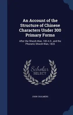 Ein Bericht über die Struktur der chinesischen Schriftzeichen unter 300 Grundformen: Nach dem Shwoh-Wan, 100 n. Chr., und dem phonetischen Shwoh-Wan, 1833 - An Account of the Structure of Chinese Characters Under 300 Primary Forms: After the Shwoh-Wan, 100 A.D., and the Phonetic Shwoh-Wan, 1833