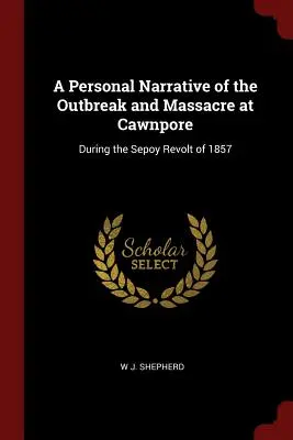 Ein persönlicher Bericht über den Ausbruch und das Massaker in Cawnpore: Während des Sepoy-Aufstandes von 1857 - A Personal Narrative of the Outbreak and Massacre at Cawnpore: During the Sepoy Revolt of 1857