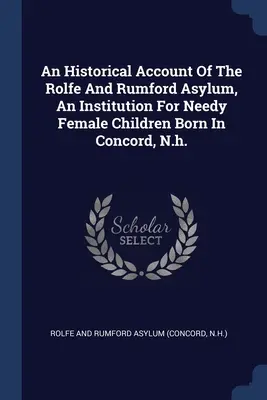 Ein historischer Bericht über das Rolfe and Rumford Asylum, eine Einrichtung für bedürftige weibliche Kinder in Concord, N.H. - An Historical Account Of The Rolfe And Rumford Asylum, An Institution For Needy Female Children Born In Concord, N.h.