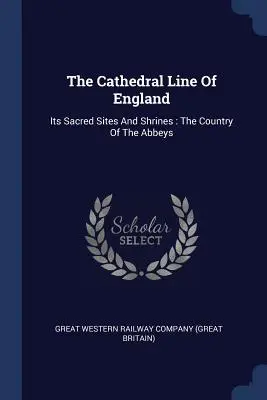 Die Kathedralenlinie von England: Ihre heiligen Stätten und Heiligtümer: Das Land der Abteien - The Cathedral Line Of England: Its Sacred Sites And Shrines: The Country Of The Abbeys