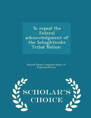 Aufhebung der bundesstaatlichen Anerkennung der Schaghticoke Tribal Nation. - Scholar's Choice-Ausgabe - To Repeal the Federal Acknowledgment of the Schaghticoke Tribal Nation. - Scholar's Choice Edition