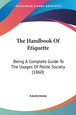 The Handbook Of Etiquette: Ein vollständiger Leitfaden zu den Gepflogenheiten der höflichen Gesellschaft (1860) - The Handbook Of Etiquette: Being A Complete Guide To The Usages Of Polite Society (1860)