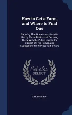 Wie man eine Farm bekommt und wo man eine findet: Wie man ein Gehöft bekommen kann, wenn man es haben will: Mit dem öffentlichen Recht zum Thema - How to Get a Farm, and Where to Find One: Showing That Homesteads May Be Had by Those Desirous of Securing Them: With the Public Law On the Subject of