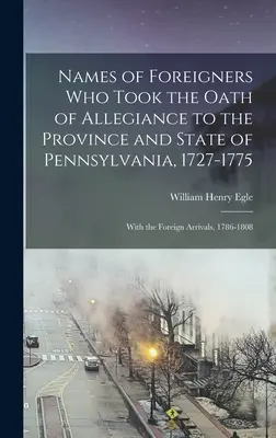 Namen von Ausländern, die den Treueeid auf die Provinz und den Staat Pennsylvania geleistet haben, 1727-1775: Mit den ausländischen Ankömmlingen, 1786-1808 - Names of Foreigners Who Took the Oath of Allegiance to the Province and State of Pennsylvania, 1727-1775: With the Foreign Arrivals, 1786-1808