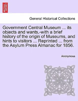 Regierung Central Museum ... Its Objects and Wants, -With a Brief History of the Origin of Museums, and Hints to Visitors ... Nachgedruckt ... aus der - Government Central Museum ... Its Objects and Wants, -With a Brief History of the Origin of Museums, and Hints to Visitors ... Reprinted ... from the