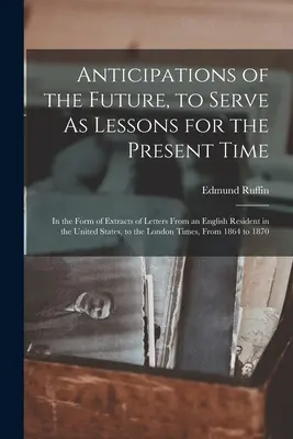 Anticipations of the Future, to Serve As Lessons for the Present Time: In the Form of Extracts of Letters From an English Resident in the United State