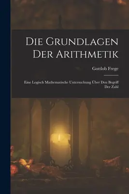 Die Grundlagen Der Arithmetik: Eine Logisch Mathematische Untersuchung über Den Begriff Der Zahl - Die Grundlagen Der Arithmetik: Eine Logisch Mathematische Untersuchung ber Den Begriff Der Zahl