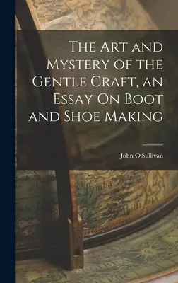 Die Kunst und das Geheimnis des sanften Handwerks, ein Essay über die Herstellung von Stiefeln und Schuhen - The Art and Mystery of the Gentle Craft, an Essay On Boot and Shoe Making