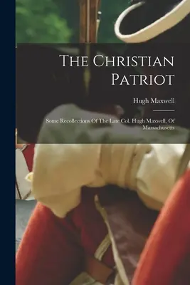 Der christliche Patriot: Einige Erinnerungen des verstorbenen Col. Hugh Maxwell aus Massachusetts - The Christian Patriot: Some Recollections Of The Late Col. Hugh Maxwell, Of Massachusetts