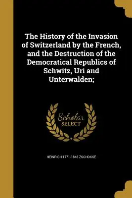 Die Geschichte der Invasion der Schweiz durch die Franzosen und die Zerstörung der demokratischen Republiken von Schwitz, Uri und Unterwalden; - The History of the Invasion of Switzerland by the French, and the Destruction of the Democratical Republics of Schwitz, Uri and Unterwalden;