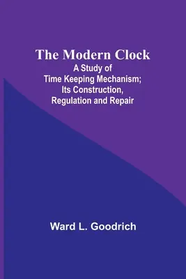 Die moderne Uhr; eine Studie über den Mechanismus der Zeitmessung; ihre Konstruktion, Regulierung und Reparatur - The Modern Clock; A Study of Time Keeping Mechanism; Its Construction, Regulation and Repair