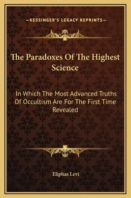 Die Paradoxe der Höchsten Wissenschaft: In dem die fortgeschrittensten Wahrheiten des Okkultismus zum ersten Mal enthüllt werden - The Paradoxes Of The Highest Science: In Which The Most Advanced Truths Of Occultism Are For The First Time Revealed