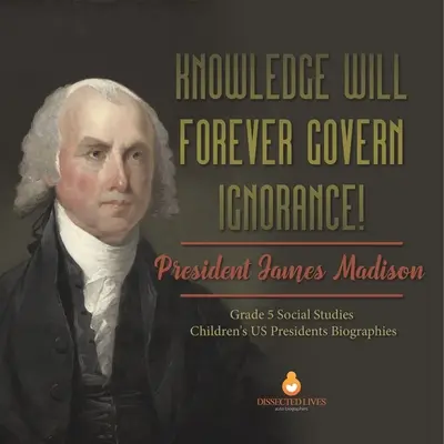 Wissen wird für immer die Unwissenheit besiegen! Präsident James Madison Klasse 5 Sozialkunde Kinder US-Präsidenten Biographien - Knowledge Will Forever Govern Ignorance!: President James Madison Grade 5 Social Studies Children's US Presidents Biographies