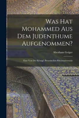 Was hat Mohammed aus dem Judentum auf sich genommen? Eine von der Knigl. Preussischen Rheinuniversitt - Was hat Mohammed aus dem Judenthume Aufgenommen?: Eine von der Knigl. Preussischen Rheinuniversitt