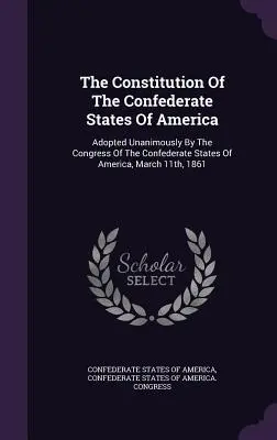 Die Verfassung der Konföderierten Staaten von Amerika: Einstimmig angenommen vom Kongress der Konföderierten Staaten von Amerika, 11. März 1861 - The Constitution Of The Confederate States Of America: Adopted Unanimously By The Congress Of The Confederate States Of America, March 11th, 1861