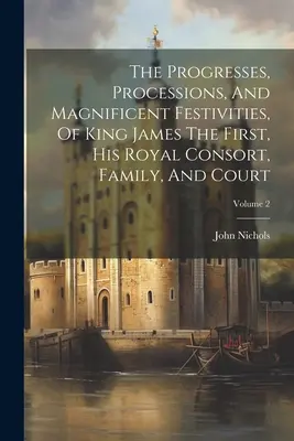 Die Fortschritte, Umzüge und prächtigen Festlichkeiten von König Jakob I., seinem königlichen Gefolge, seiner Familie und seinem Hof; Band 2 - The Progresses, Processions, And Magnificent Festivities, Of King James The First, His Royal Consort, Family, And Court; Volume 2