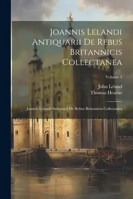 Joannis Lelandi Antiquarii De Rebus Britannicis Collectanea: Joannis Lelandi Antiquarii De Rebus Britannicis Collectanea; Band 4 - Joannis Lelandi Antiquarii De Rebus Britannicis Collectanea: Joannis Lelandi Antiquarii De Rebus Britannicis Collectanea; Volume 4