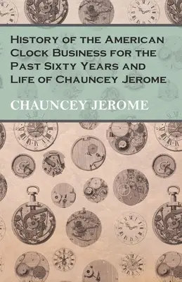 Die Geschichte des amerikanischen Uhrengeschäfts in den letzten sechzig Jahren und das Leben von Chauncey Jerome - History of the American Clock Business for the Past Sixty Years and Life of Chauncey Jerome
