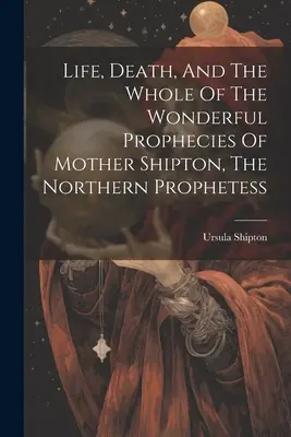 Leben, Tod und die Gesamtheit der wunderbaren Prophezeiungen von Mutter Shipton, der Prophetin des Nordens - Life, Death, And The Whole Of The Wonderful Prophecies Of Mother Shipton, The Northern Prophetess