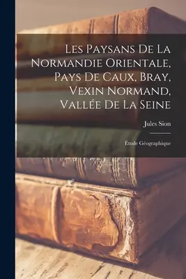 Les Paysans De La Normandie Orientale, Pays De Caux, Bray, Vexin Normand, Valle De La Seine: tude Gographique